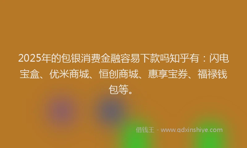 2025年的包银消费金融容易下款吗知乎有：闪电宝盒、优米商城、恒创商城、惠享宝券、福禄钱包等。