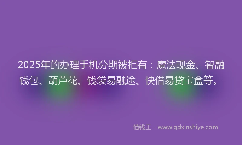 2025年的办理手机分期被拒有：魔法现金、智融钱包、葫芦花、钱袋易融途、快借易贷宝盒等。