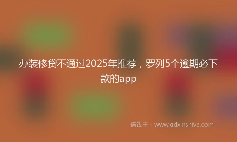 办装修贷不通过2025年推荐，罗列5个逾期必下款的app