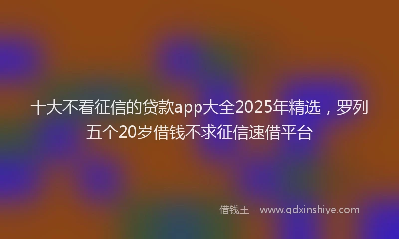 十大不看征信的贷款app大全2025年精选，罗列五个20岁借钱不求征信速借平台