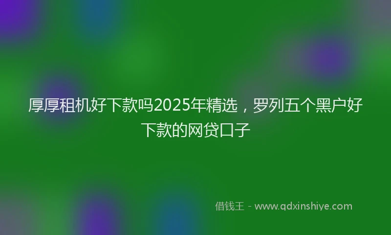 厚厚租机好下款吗2025年精选，罗列五个黑户好下款的网贷口子
