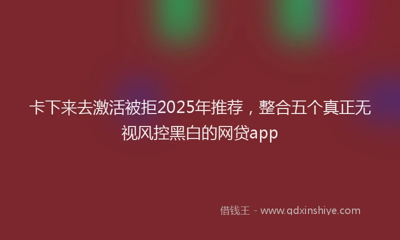 卡下来去激活被拒2025年推荐，整合五个真正无视风控黑白的网贷app