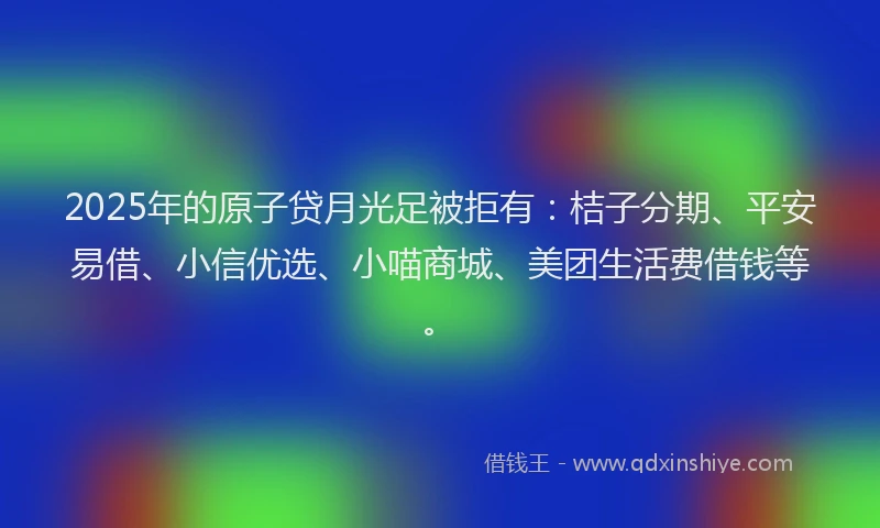 2025年的原子贷月光足被拒有：桔子分期、平安易借、小信优选、小喵商城、美团生活费借钱等。