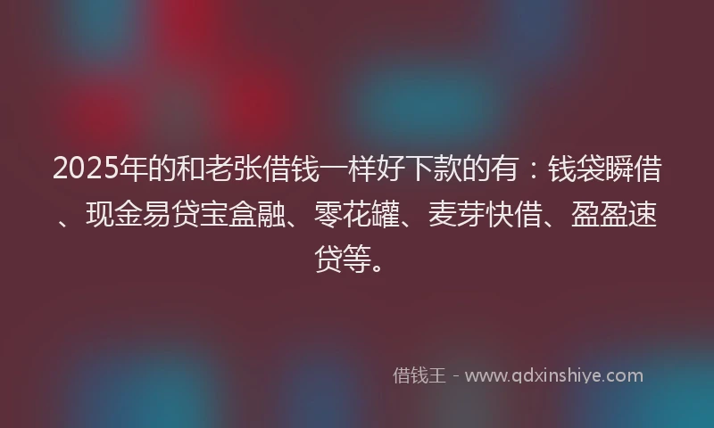 2025年的和老张借钱一样好下款的有：钱袋瞬借、现金易贷宝盒融、零花罐、麦芽快借、盈盈速贷等。
