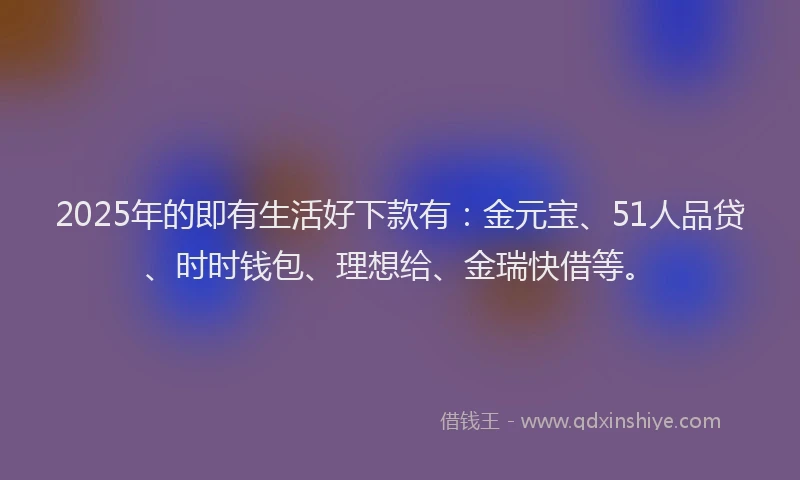 2025年的即有生活好下款有：金元宝、51人品贷、时时钱包、理想给、金瑞快借等。