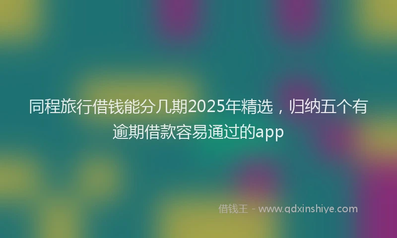 同程旅行借钱能分几期2025年精选，归纳五个有逾期借款容易通过的app
