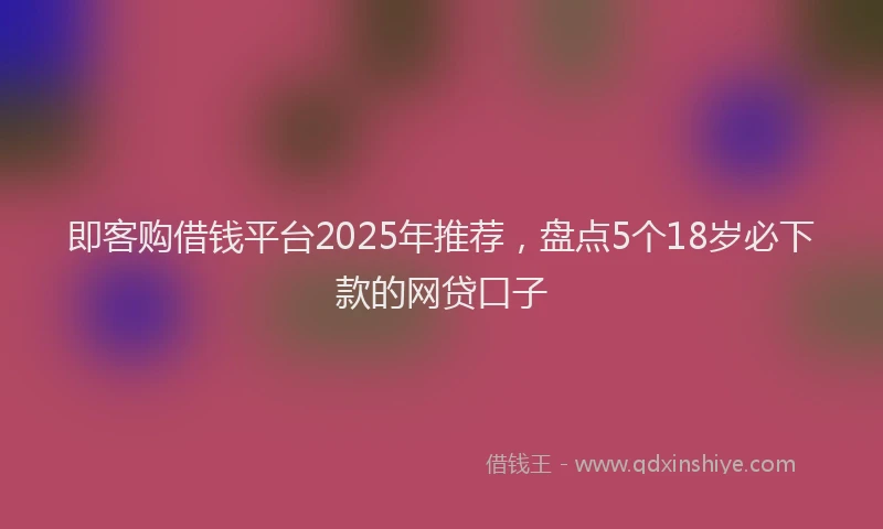即客购借钱平台2025年推荐，盘点5个18岁必下款的网贷口子