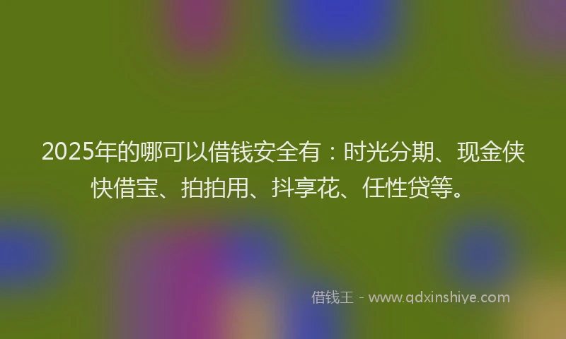 2025年的哪可以借钱安全有：时光分期、现金侠快借宝、拍拍用、抖享花、任性贷等。