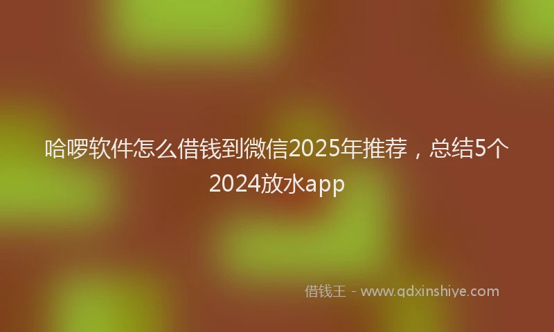 哈啰软件怎么借钱到微信2025年推荐，总结5个2024放水app