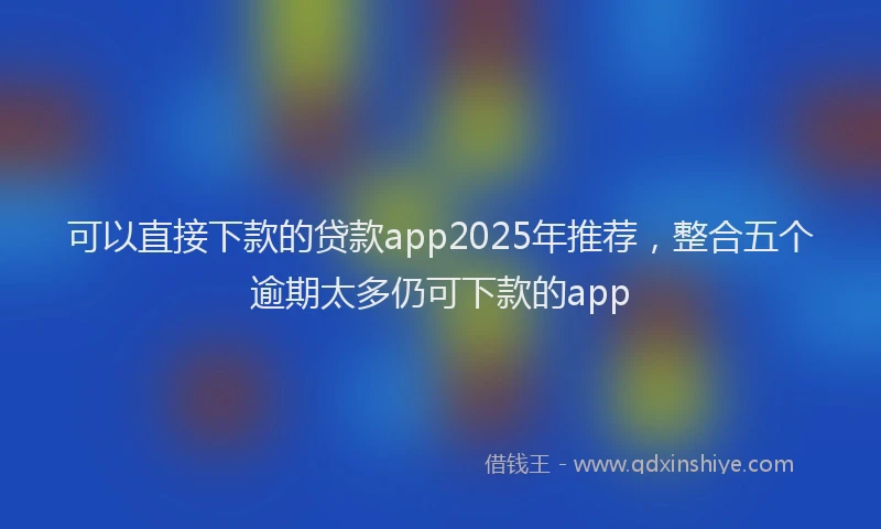 可以直接下款的贷款app2025年推荐，整合五个逾期太多仍可下款的app