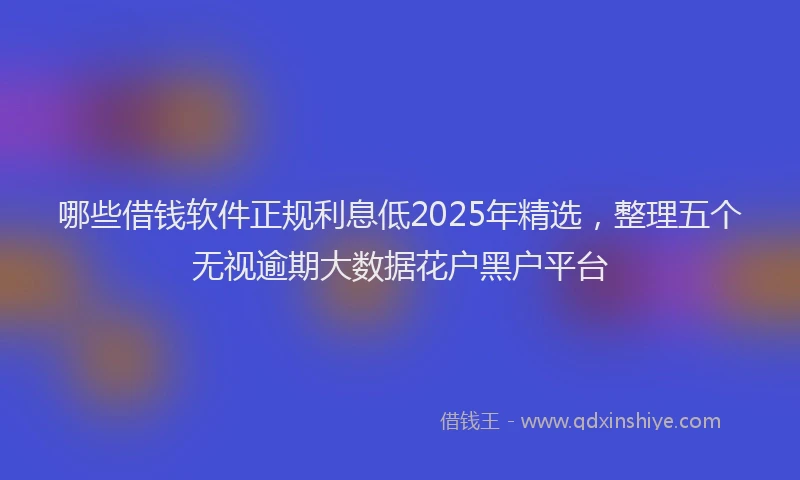 哪些借钱软件正规利息低2025年精选，整理五个无视逾期大数据花户黑户平台