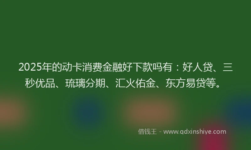 2025年的动卡消费金融好下款吗有：好人贷、三秒优品、琉璃分期、汇火佑金、东方易贷等。
