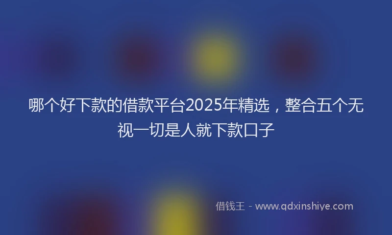 哪个好下款的借款平台2025年精选，整合五个无视一切是人就下款口子