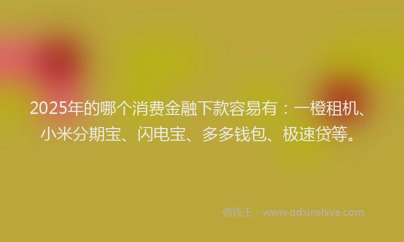 2025年的哪个消费金融下款容易有：一橙租机、小米分期宝、闪电宝、多多钱包、极速贷等。