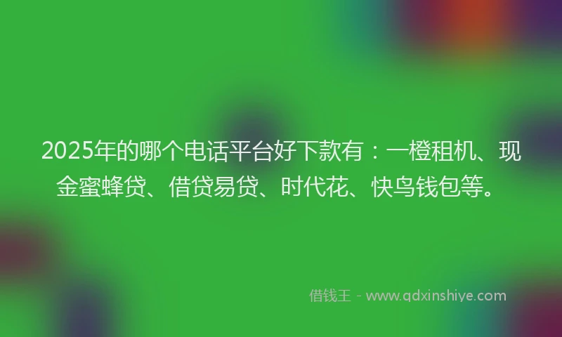 2025年的哪个电话平台好下款有：一橙租机、现金蜜蜂贷、借贷易贷、时代花、快鸟钱包等。