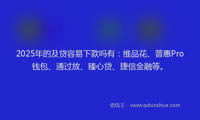 2025年的及贷容易下款吗有：维品花、普惠Pro钱包、通过放、臻心贷、捷信金融等。