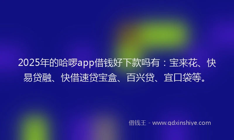 2025年的哈啰app借钱好下款吗有：宝来花、快易贷融、快借速贷宝盒、百兴贷、宜口袋等。