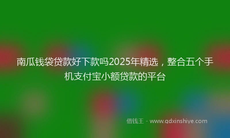 南瓜钱袋贷款好下款吗2025年精选，整合五个手机支付宝小额贷款的平台