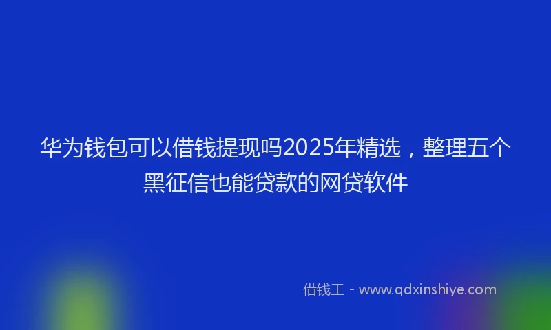 华为钱包可以借钱提现吗2025年精选，整理五个黑征信也能贷款的网贷软件
