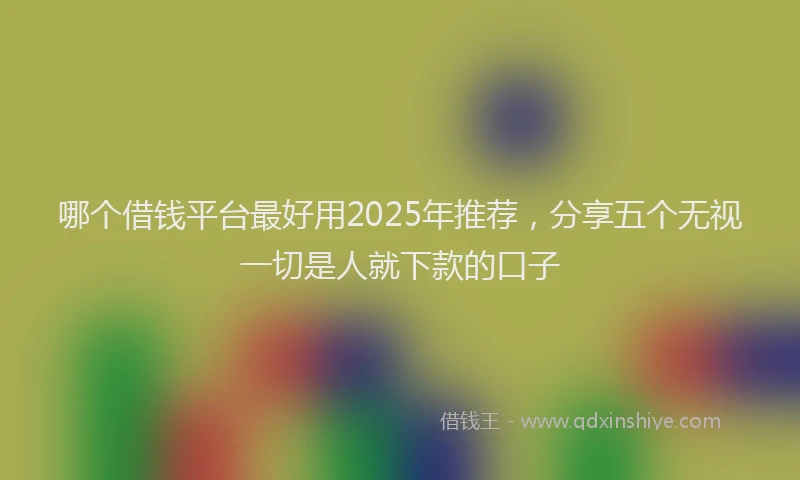 哪个借钱平台最好用2025年推荐，分享五个无视一切是人就下款的口子