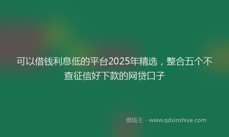可以借钱利息低的平台2025年精选，整合五个不查征信好下款的网贷口子