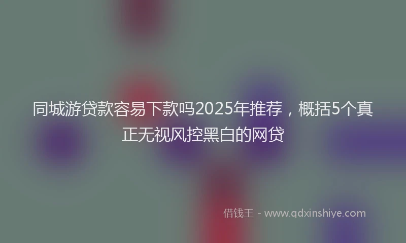 同城游贷款容易下款吗2025年推荐，概括5个真正无视风控黑白的网贷