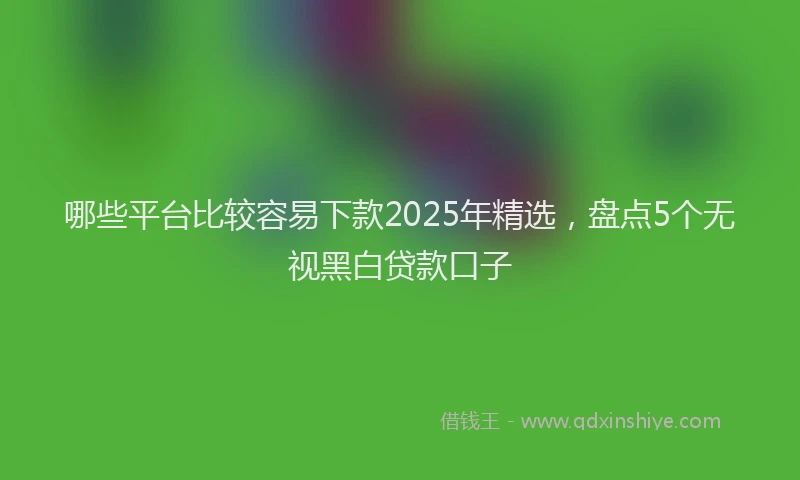 哪些平台比较容易下款2025年精选，盘点5个无视黑白贷款口子