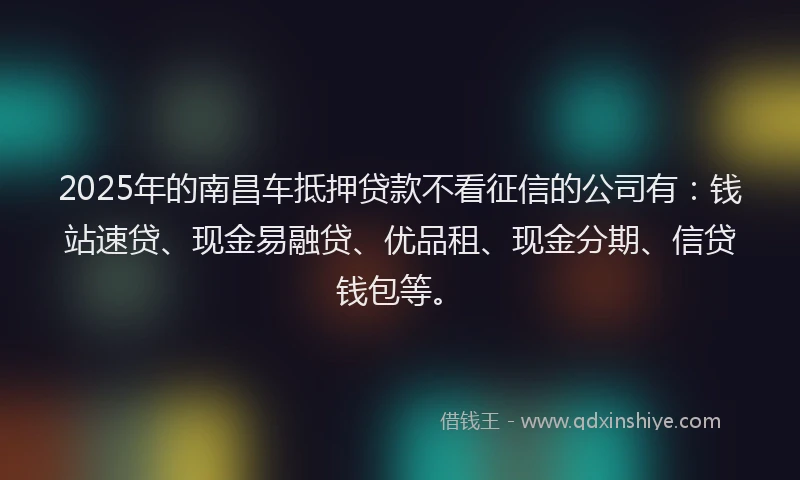 2025年的南昌车抵押贷款不看征信的公司有：钱站速贷、现金易融贷、优品租、现金分期、信贷钱包等。