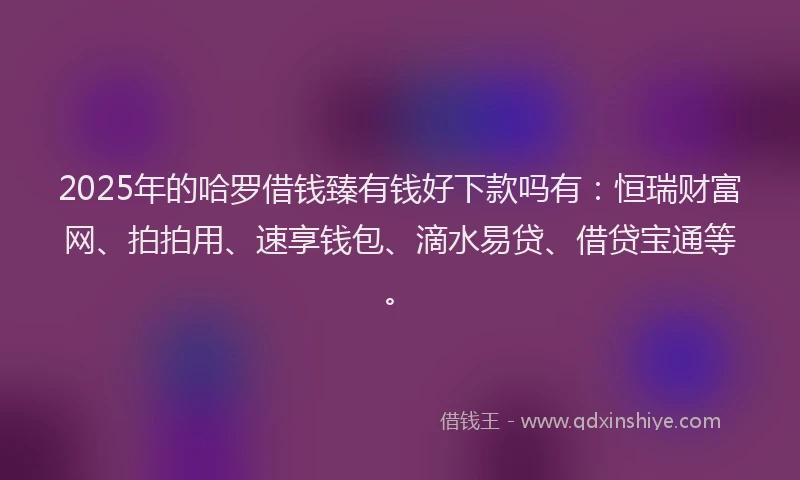 2025年的哈罗借钱臻有钱好下款吗有：恒瑞财富网、拍拍用、速享钱包、滴水易贷、借贷宝通等。