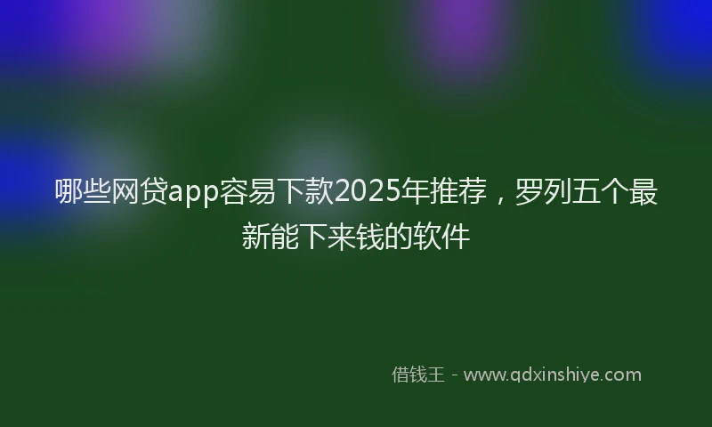 哪些网贷app容易下款2025年推荐，罗列五个最新能下来钱的软件
