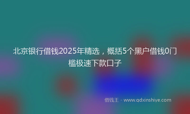 北京银行借钱2025年精选，概括5个黑户借钱0门槛极速下款口子