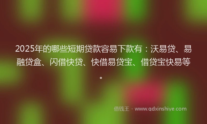 2025年的哪些短期贷款容易下款有：沃易贷、易融贷盒、闪借快贷、快借易贷宝、借贷宝快易等。