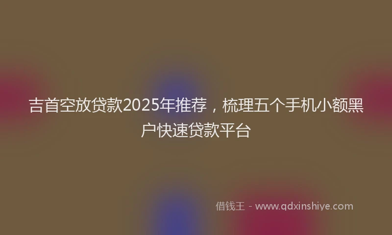 吉首空放贷款2025年推荐，梳理五个手机小额黑户快速贷款平台