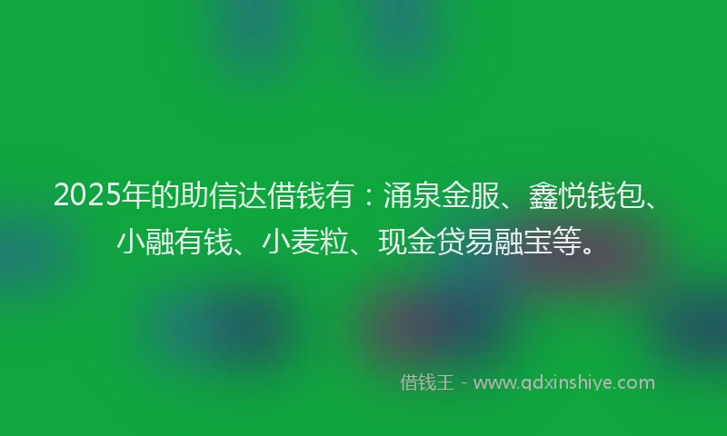 2025年的助信达借钱有：涌泉金服、鑫悦钱包、小融有钱、小麦粒、现金贷易融宝等。