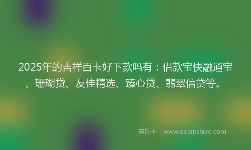 2025年的吉祥百卡好下款吗有：借款宝快融通宝、珊瑚贷、友佳精选、臻心贷、翡翠信贷等。