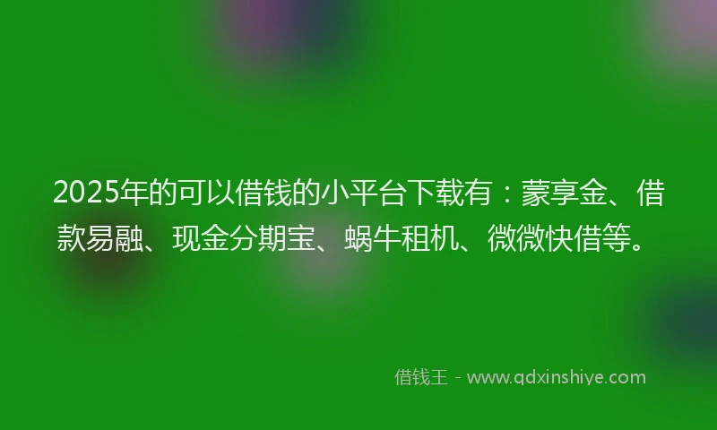 2025年的可以借钱的小平台下载有：蒙享金、借款易融、现金分期宝、蜗牛租机、微微快借等。