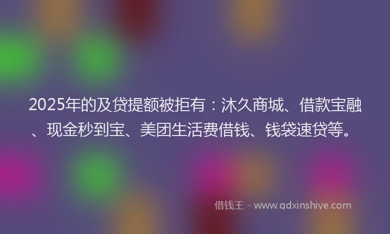 2025年的及贷提额被拒有：沐久商城、借款宝融、现金秒到宝、美团生活费借钱、钱袋速贷等。