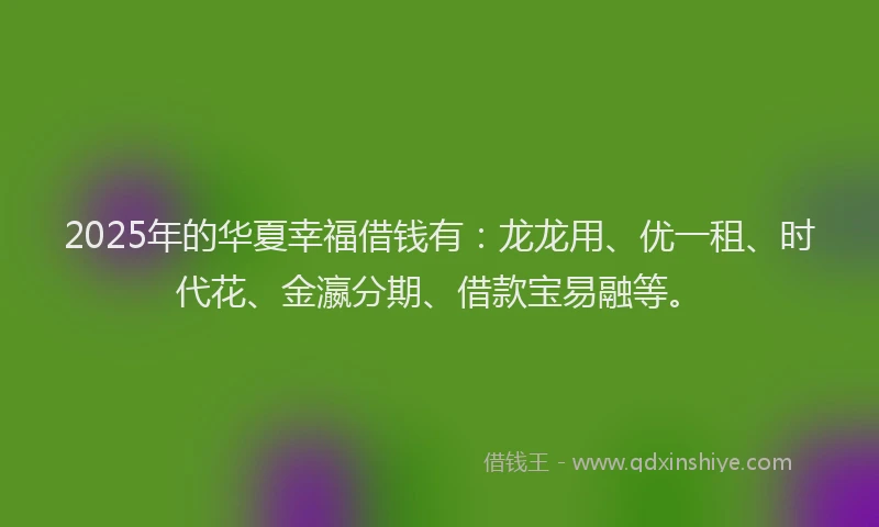 2025年的华夏幸福借钱有：龙龙用、优一租、时代花、金瀛分期、借款宝易融等。