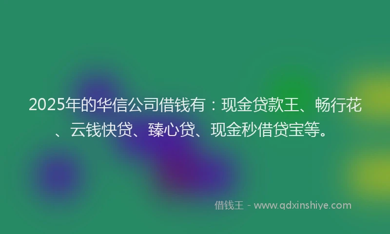 2025年的华信公司借钱有：现金贷款王、畅行花、云钱快贷、臻心贷、现金秒借贷宝等。