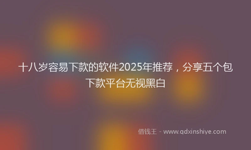 十八岁容易下款的软件2025年推荐，分享五个包下款平台无视黑白