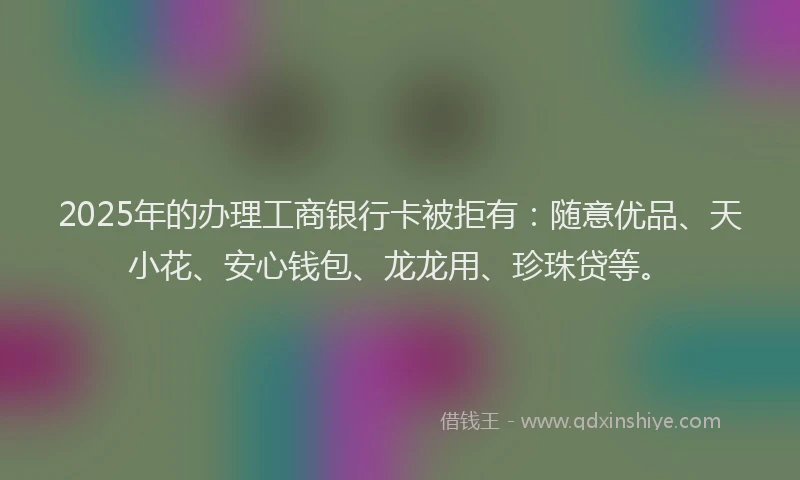 2025年的办理工商银行卡被拒有：随意优品、天小花、安心钱包、龙龙用、珍珠贷等。