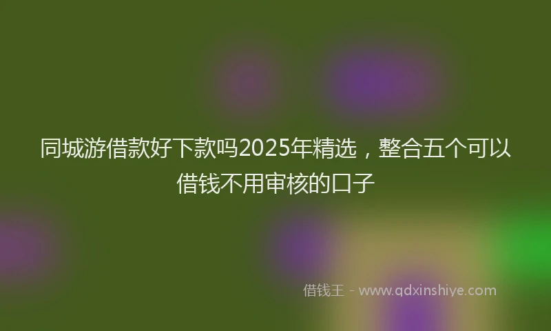 同城游借款好下款吗2025年精选，整合五个可以借钱不用审核的口子