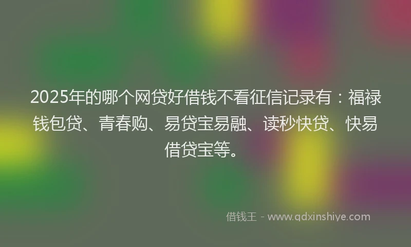 2025年的哪个网贷好借钱不看征信记录有：福禄钱包贷、青春购、易贷宝易融、读秒快贷、快易借贷宝等。