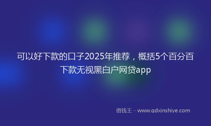 可以好下款的口子2025年推荐，概括5个百分百下款无视黑白户网贷app