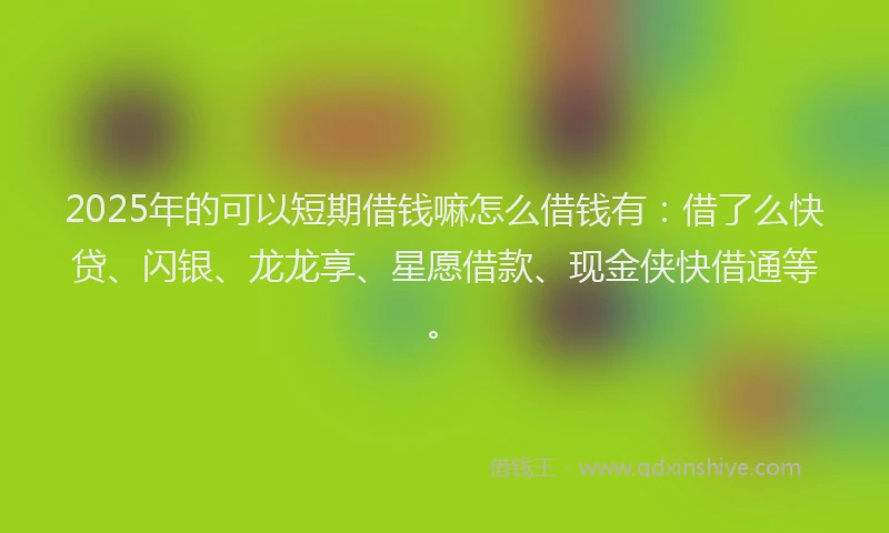2025年的可以短期借钱嘛怎么借钱有：借了么快贷、闪银、龙龙享、星愿借款、现金侠快借通等。