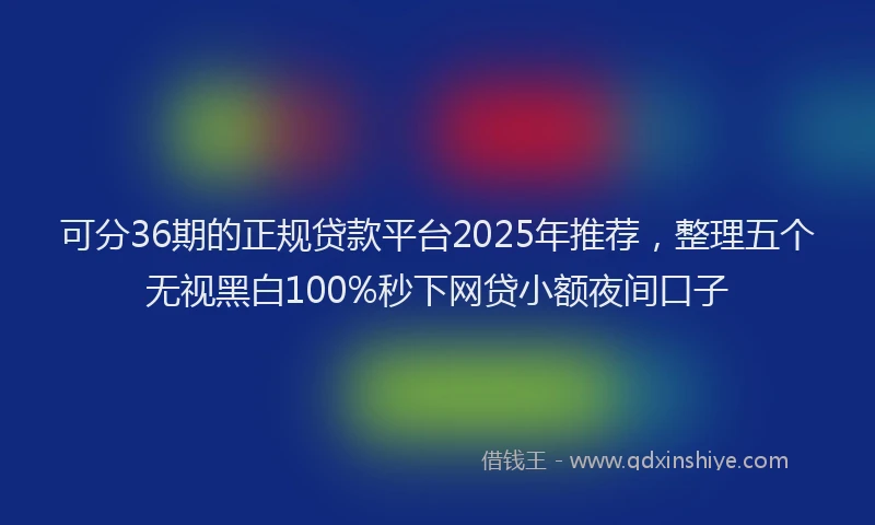 可分36期的正规贷款平台2025年推荐，整理五个无视黑白100%秒下网贷小额夜间口子