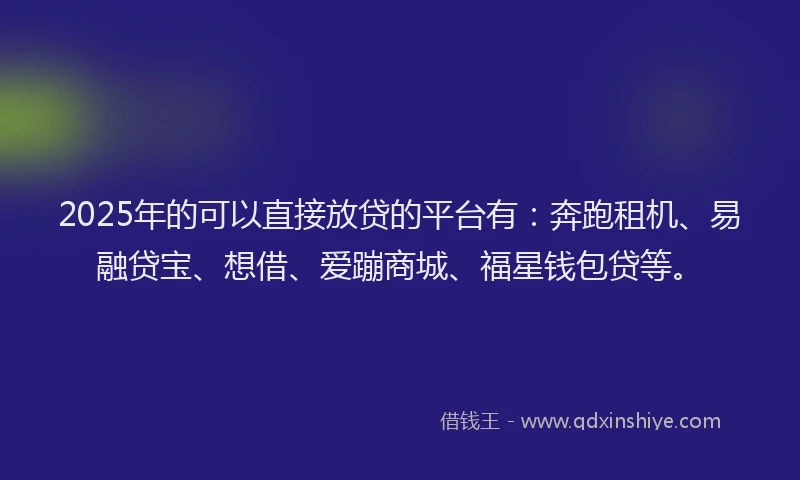 2025年的可以直接放贷的平台有：奔跑租机、易融贷宝、想借、爱蹦商城、福星钱包贷等。