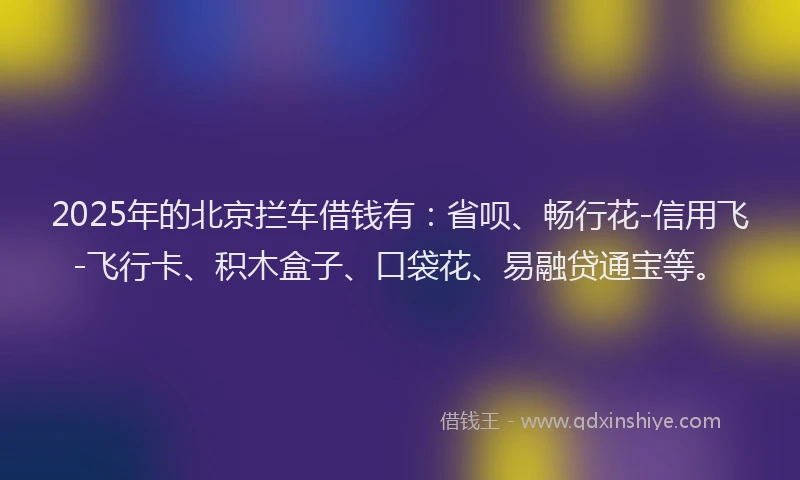 2025年的北京拦车借钱有：省呗、畅行花-信用飞-飞行卡、积木盒子、口袋花、易融贷通宝等。