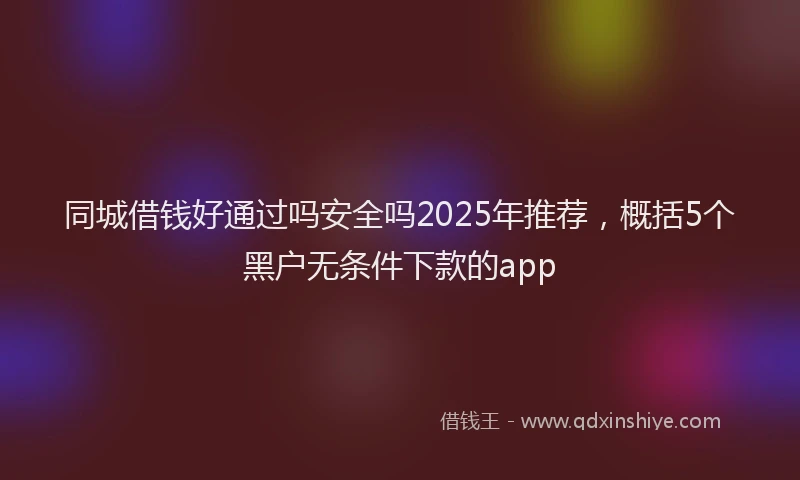 同城借钱好通过吗安全吗2025年推荐，概括5个黑户无条件下款的app