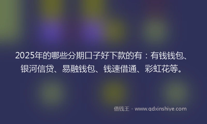 2025年的哪些分期口子好下款的有：有钱钱包、银河信贷、易融钱包、钱速借通、彩虹花等。